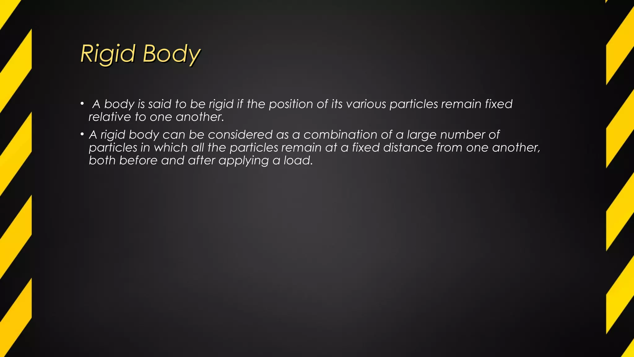 Rigid BodyRigid Body
• A body is said to be rigid if the position of its various particles remain fixed
relative to one another.
• A rigid body can be considered as a combination of a large number of
particles in which all the particles remain at a fixed distance from one another,
both before and after applying a load.
 