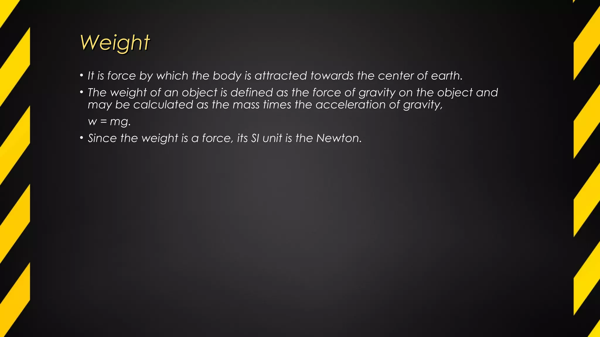 WeightWeight
• It is force by which the body is attracted towards the center of earth.
• The weight of an object is defined as the force of gravity on the object and
may be calculated as the mass times the acceleration of gravity,
w = mg.
• Since the weight is a force, its SI unit is the Newton.
 