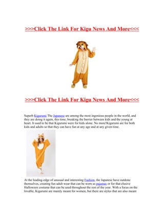 >>>Click The Link For Kigu News And More<<<




>>>Click The Link For Kigu News And More<<<

Superb Kigurumi The Japanese are among the most ingenious people in the world, and
they are doing it again, this time, breaking the barrier between kids and the young at
heart. It used to be that Kigurumi were for kids alone. No more!Kigurumi are for both
kids and adults so that they can have fun at any age and at any given time.




At the leading-edge of unusual and interesting Fashion, the Japanese have outdone
themselves, creating fun adult wear that can be worn as pajamas or for that elusive
Halloween costume that can be used throughout the rest of the year. With a focus on the
lovable, Kigurumi are mainly meant for women, but there are styles that are also meant
 