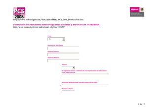 1 de 15
http://www.indesol.gob.mx/web/pdfs/MIR_PCS_2010_Publicacion.doc
Formulario de Peticiones sobre Programas Sociales y Servicios de la SEDESOL
http://www.sedesol.gob.mx/index/index.php?sec=801507
Título
C..
Nombre del Solicitante:
Apellido Paterno:
Apellido Materno:
Género:
Si la gestión la hace a nombre de una Organización de la Sociedad
Civil, indique a cual:
*
Dirección del Solicitante (escriba nombre de la calle):
Numero Externo:
 