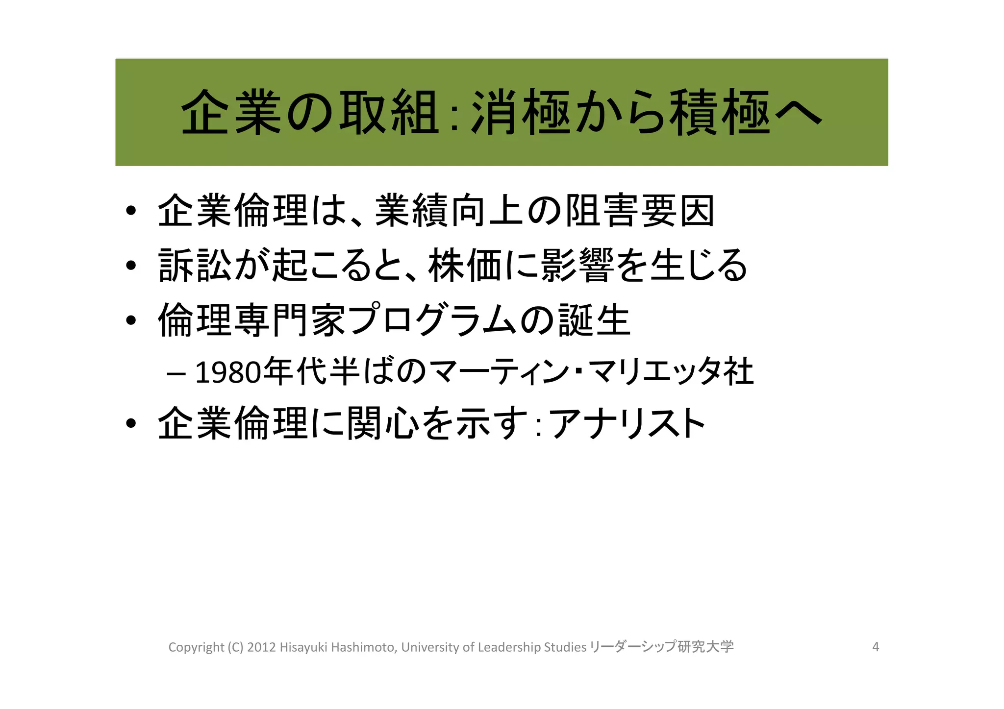 企業の取組：消極から積極へ
• 企業倫理は、業績向上の阻害要因
• 訴訟が起こると、株価に影響を生じる
• 倫理専門家プログラムの誕生
 – 1980年代半ばのマーティン・マリエッタ社
• 企業倫理に関心を示す：アナリスト




 Copyright (C) 2012 Hisayuki Hashimoto, University of Leadership Studies リーダーシップ研究大学   4
 