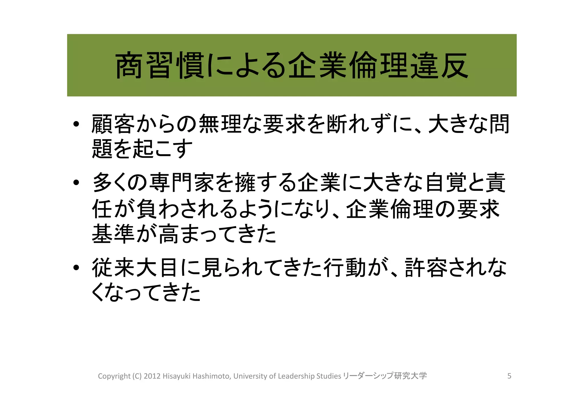 商習慣による企業倫理違反
• 顧客からの無理な要求を断れずに、大きな問
  題を起こす
• 多くの専門家を擁する企業に大きな自覚と責
  任が負わされるようになり、企業倫理の要求
  基準が高まってきた
• 従来大目に見られてきた行動が、許容されな
  くなってきた


 Copyright (C) 2012 Hisayuki Hashimoto, University of Leadership Studies リーダーシップ研究大学   5
 