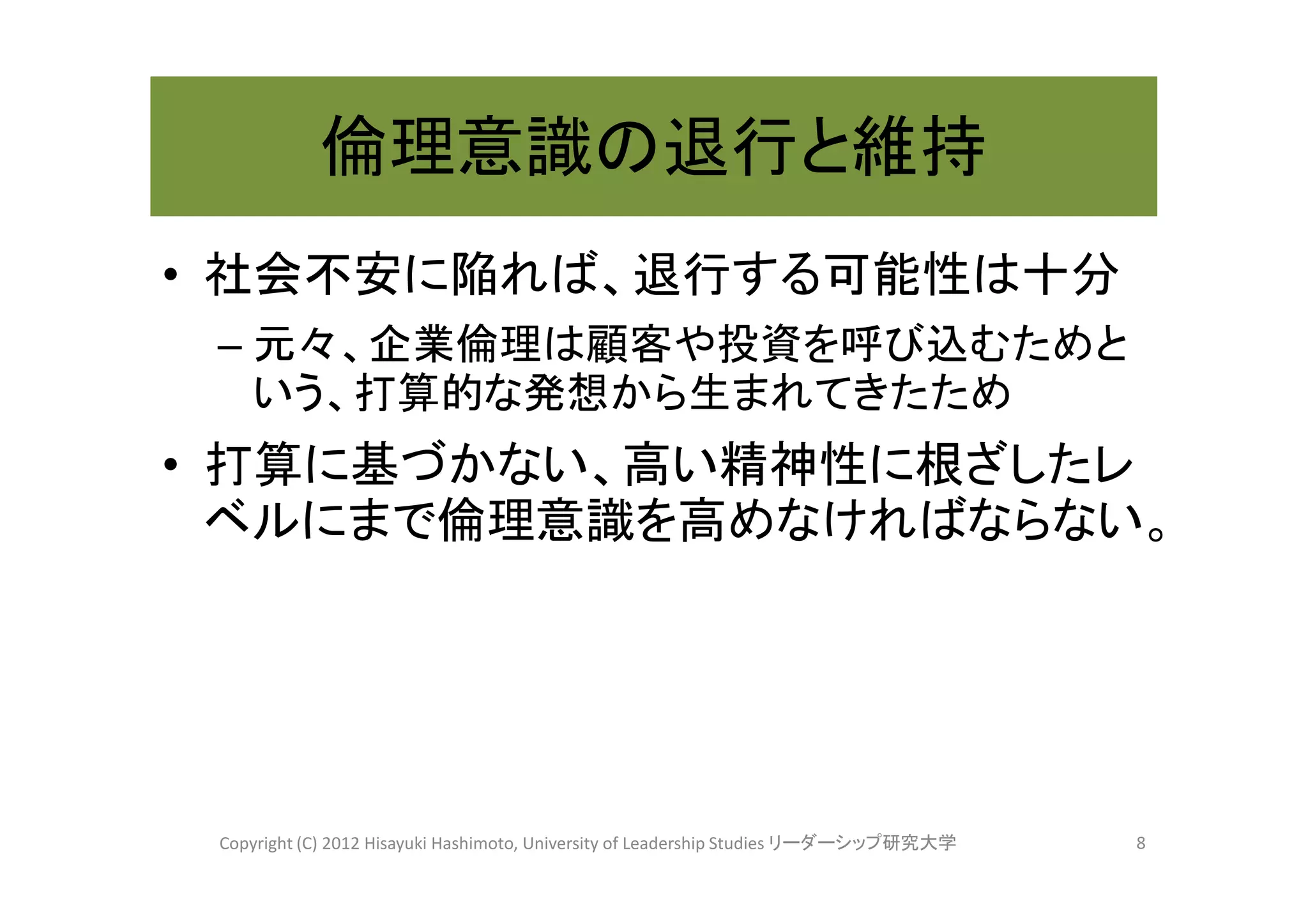 倫理意識の退行と維持
• 社会不安に陥れば、退行する可能性は十分
 – 元々、企業倫理は顧客や投資を呼び込むためと
   いう、打算的な発想から生まれてきたため
• 打算に基づかない、高い精神性に根ざしたレ
  ベルにまで倫理意識を高めなければならない。




 Copyright (C) 2012 Hisayuki Hashimoto, University of Leadership Studies リーダーシップ研究大学   8
 