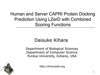 Human and Server CAPRI Protein Docking
Prediction Using LZerD with Combined
Scoring Functions
Daisuke Kihara
Department of Biological Sciences
Department of Computer Science
Purdue University, Indiana, USA
1
http://kiharalab.org
 