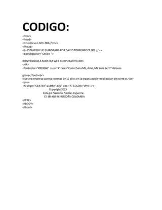 CODIGO:<html>
<head>
<title>HevenGifts902</title>
</head>
<!--ESTA WEB FUE ELABORADA PORDAVIDTORREGROZA 902 //-->
<bodybgcolor="GREEN ">
BIENVENIDOSA NUESTRA WEB CORPORATIVA<BR>
<HR>
<fontcolor="#993366" size="4"face="ComicSansMS, Arial,MS Sans Serif">Glovos
glove</font><br>
Nuestraempresacuentaconmas de 15 años enla organizacionyrealizacionde eventos.<br>
<pre>
<hr align="CENTER"width="30%"size="5"COLOR="WHITE">
Copyright2015
ColegioNacional NicolasEsguerra
Cll 6B #80-96 BOGOTA COLOMBIA
</PRE>
</BODY>
</html>
 