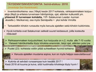 TÄYDENNYSINVENTOINTIA heinä-elokuu 2018
(inventoija Sari Kantinkoski)
 Kukinta oli selvästi runsaampaa kuin kesällä 2017 !
Kesä 2018 oli kuuma ja kuiva, siitä huolimatta kihokkeja löytyi hyvin !
• Inventointikohteina: osa (16kpl) kesän 2017 kohteista, rahkasammaleen korjuu-
aloja (6kpl) ja erilaisia turvemaan häiriöpintoja, ojat, eläinten kulkureitit ym.
yhteensä 51 turvemaan kohdetta, 11P- Satakunnan Leader- kunnan
alueella (- Merikarvia), osa myös Seinäjoelta + yksi kohde Virroilta
• Tarkasteltiin kihokin runsautta myös keruuta ajatellen sekä kihokin kukkimista.
 Hyviä kohteita ovat Satakunnan selkeät suuret keidassuot, joilla kosteutta
riittävästi!
 Rahkasammaleen korjuukohteet, kun korjuusta on n.2, mutta alle 7-10 vuotta
 Yleisesti häiriökohteilta löytyi kihokkia enemmän, tietyt ojat, eläinten polut jne
 Puolet (23) kohteista voitiin pitää suhteellisen hyvinä kohteina
 Keruuta ajatellen muutama sopiva, kun on myös helppo saavutettavuus!
 