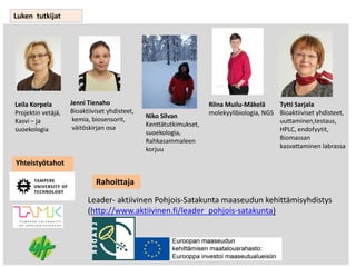 Luken tutkijat
Leila Korpela
Projektin vetäjä,
Kasvi – ja
suoekologia
Jenni Tienaho
Bioaktiiviset yhdisteet,
kemia, biosensorit,
väitöskirjan osa
Niko Silvan
Kenttätutkimukset,
suoekologia,
Rahkasammaleen
korjuu
Riina Muilu-Mäkelä
molekyylibiologia, NGS
Tytti Sarjala
Bioaktiiviset yhdisteet,
uuttaminen,testaus,
HPLC, endofyytit,
Biomassan
kasvattaminen labrassa
Yhteistyötahot
Leader- aktiivinen Pohjois-Satakunta maaseudun kehittämisyhdistys
(http://www.aktiivinen.fi/leader_pohjois-satakunta)
Rahoittaja
 