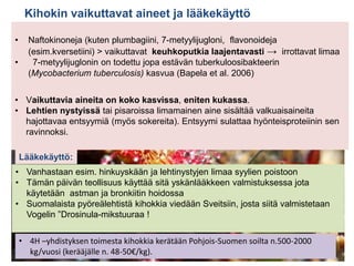 Kihokin vaikuttavat aineet ja lääkekäyttö
• Naftokinoneja (kuten plumbagiini, 7-metyylijugloni, flavonoideja
(esim.kversetiini) > vaikuttavat keuhkoputkia laajentavasti → irrottavat limaa
• 7-metyylijuglonin on todettu jopa estävän tuberkuloosibakteerin
(Mycobacterium tuberculosis) kasvua (Bapela et al. 2006)
• Vaikuttavia aineita on koko kasvissa, eniten kukassa.
• Lehtien nystyissä tai pisaroissa limamainen aine sisältää valkuaisaineita
hajottavaa entsyymiä (myös sokereita). Entsyymi sulattaa hyönteisproteiinin sen
ravinnoksi.
• Vanhastaan esim. hinkuyskään ja lehtinystyjen limaa syylien poistoon
• Tämän päivän teollisuus käyttää sitä yskänlääkkeen valmistuksessa jota
käytetään astman ja bronkiitin hoidossa
• Suomalaista pyöreälehtistä kihokkia viedään Sveitsiin, josta siitä valmistetaan
Vogelin ”Drosinula-mikstuuraa !
Lääkekäyttö:
• 4H –yhdistyksen toimesta kihokkia kerätään Pohjois-Suomen soilta n.500-2000
kg/vuosi (kerääjälle n. 48-50€/kg).
 