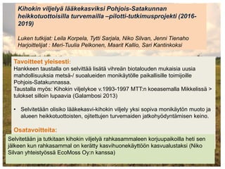 Kihokin viljelyä lääkekasviksi Pohjois-Satakunnan
heikkotuottoisilla turvemailla –pilotti-tutkimusprojekti (2016-
2019)
Luken tutkijat: Leila Korpela, Tytti Sarjala, Niko Silvan, Jenni Tienaho
Harjoittelijat : Meri-Tuulia Pelkonen, Maarit Kallio, Sari Kantinkoksi
Tavoitteet yleisesti:
Hankkeen taustalla on selvittää lisätä vihreän biotalouden mukaisia uusia
mahdollisuuksia metsä-/ suoalueiden monikäytölle paikallisille toimijoille
Pohjois-Satakunnassa.
Taustalla myös: Kihokin viljelykoe v.1993-1997 MTT:n koeasemalla Mikkelissä >
tulokset silloin lupaavia (Galambosi 2013)
• Selvitetään olisiko lääkekasvi-kihokin viljely yksi sopiva monikäytön muoto ja
alueen heikkotuottoisten, ojitettujen turvemaiden jatkohyödyntämisen keino.
Osatavoitteita:
Selvitetään ja tutkitaan kihokin viljelyä rahkasammaleen korjuupaikoilla heti sen
jälkeen kun rahkasammal on kerätty kasvihuonekäyttöön kasvualustaksi (Niko
Silvan yhteistyössä EcoMoss Oy:n kanssa)
 
