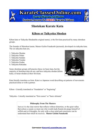 Shotokan Karate Kata

                              Kihon or Taikyoku Shodan
Kihon kata or Taikyoku Shodan(the original name), is the first kata practiced by many shotokan
groups.

The founder of Shotokan karate, Master Gichin Funakoshi (pictured), developed six taikyoku kata.
The six taikyoku kata are,

1. Taikyoku Shodan
2. Taikyoku Nidan
3. Taikyoku Sandan
4. Taikyoku Yondan
5. Taikyoku Godan
6. Taikyoku Rokudan

Some shotokan groups still practice these six basic kata, but the
majority of shotokan dojo do not, and have taikyoku shodan (kihon
kata), or heian shodan as their first kata.


Kata literally translates as form. Kata is a Japanese word describing set patterns of movements
practiced alone or with a partner.


Kihon - Literally translated as "foundation" or "beginning"


Taikyoku - Literally translated as "first course" or "basic ultimate"


                           Philosophy From The Masters
           Just as it is the clear mirror that reflects without distortion, or the quiet valley
           that echoes a sound, so must one who would study Karate-do purge himself of
           selfish and evil thoughts, for only with a clear mind and conscience can he
           understand that which he receives. Master Gichin Funakoshi




                              Copyright KarateClassesOnline.com
 