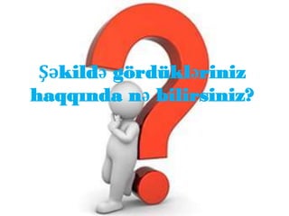 Şəkildə gördükləriniz
haqqında nə bilirsiniz?
 