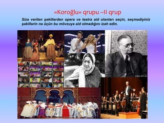 «Koroğlu» qrupu –II qrup
Sizə verilən şəkillərdən opera və teatra aid olanları seçin, seçmədiyiniz
şəkillərin nə üçün bu mövzuya aid olmadığını izah edin.
 