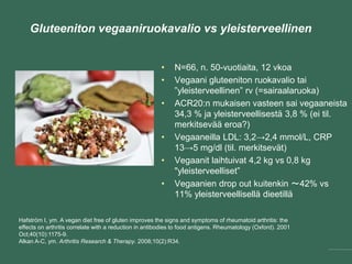 Gluteeniton vegaaniruokavalio vs yleisterveellinen
• N=66, n. 50-vuotiaita, 12 vkoa
• Vegaani gluteeniton ruokavalio tai
”yleisterveellinen” rv (=sairaalaruoka)
• ACR20:n mukaisen vasteen sai vegaaneista
34,3 % ja yleisterveellisestä 3,8 % (ei til.
merkitsevää eroa?)
• Vegaaneilla LDL: 3,2→2,4 mmol/L, CRP
13→5 mg/dl (til. merkitsevät)
• Vegaanit laihtuivat 4,2 kg vs 0,8 kg
"yleisterveelliset”
• Vegaanien drop out kuitenkin ～42% vs
11% yleisterveellisellä dieetillä
Hafström I, ym. A vegan diet free of gluten improves the signs and symptoms of rheumatoid arthritis: the
effects on arthritis correlate with a reduction in antibodies to food antigens. Rheumatology (Oxford). 2001
Oct;40(10):1175-9.
Alkan A-C, ym. Arthritis Research & Therapy. 2008;10(2):R34.
 