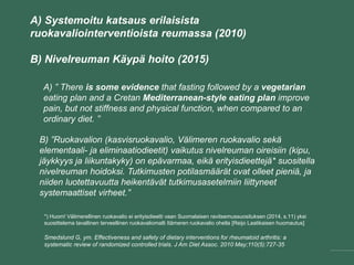 A) Systemoitu katsaus erilaisista
ruokavaliointerventioista reumassa (2010)
B) Nivelreuman Käypä hoito (2015)
A) ” There is some evidence that fasting followed by a vegetarian
eating plan and a Cretan Mediterranean-style eating plan improve
pain, but not stiffness and physical function, when compared to an
ordinary diet. ”
Smedslund G, ym. Effectiveness and safety of dietary interventions for rheumatoid arthritis: a
systematic review of randomized controlled trials. J Am Diet Assoc. 2010 May;110(5):727-35
B) ”Ruokavalion (kasvisruokavalio, Välimeren ruokavalio sekä
elementaali- ja eliminaatiodieetit) vaikutus nivelreuman oireisiin (kipu,
jäykkyys ja liikuntakyky) on epävarmaa, eikä erityisdieettejä* suositella
nivelreuman hoidoksi. Tutkimusten potilasmäärät ovat olleet pieniä, ja
niiden luotettavuutta heikentävät tutkimusasetelmiin liittyneet
systemaattiset virheet.”
*) Huom! Välimerellinen ruokavalio ei erityisdieetti vaan Suomalaisen ravitsemussuosituksen (2014, s.11) yksi
suosittelema tavallinen terveellinen ruokavaliomalli Itämeren ruokavalio ohella [Reijo Laatikaisen huomautus]
 