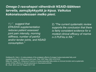 Omega-3 rasvahapot vähentävät NSAID-lääkkeen
tarvetta, aamujäykkyyttä ja kipua. Vaikutus
kokonaisuudessaan melko pieni.
2) ”The current systematic review
supports the conclusion that there
is fairly consistent evidence for a
modest clinical efficacy of marine
n-3 PUFAs in RA.”
Goldberg RJ, Katz J. A meta-analysis of the analgesic effects of omega-3 polyunsaturated fatty acid
supplementation for inflammatory joint pain. Pain. 2007 May;129(1-2):210-23.
Miles EA, Calder PC. Influence of marine n-3 polyunsaturated fatty acids on immune function and a systematic
review of their effects on clinical outcomes in rheumatoid arthritis.
Br J Nutr. 2012 Jun;107 Suppl 2:S171-84
1 ) ”. suggest that
EPA/DHA supplementation
reduces patient assessed
joint pain intensity, morning
stiffness, number of painful
and/or tender joints, and NSAID
consumption.”
 