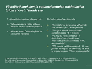 Väestötutkimuksien ja satunnaistettujen tutkimuksien
tulokset ovat ristiriidassa
1) Lee et al. Clin Exp Rheumatol. 2016 Sep-Oct;34(5):827-833., 2) Gopinath et al. Int J Rheum Dis. 2011
Oct;14(4):332-9 Racovan et al. Rheumatol Int. 2012 Dec;32(12):3823-30, Dehghan ym. Z Rheumatol. 2014
Jun;73(5):461-4. Hansen et al. J Clin Rheumatol. 2014 Mar;20(2):112-4 ,
2) 4 satunnaistettua tutkimusta:
a. 12,5 mcg/pv vs lume: kipua vähemmän
kuin lumeella (3 kk, reumapotilailla)
b. 10 mcg/pv, ei vaikutusta reumaan
sairastumisessa ( 5 v, terveitä)
c. 178 mcg/pv (viikkoannostus) ei
tilastollisesti merkitsevää eroa
oireissa/taudin aktiivisuudessa (6 kk,
reumapotilaita)
d. 1250 mcg/pv (viikkoannostelu) 1 kk, sen
jälkeen 82 mcg/pv (kk-annostus) vs lume
ei eroa lumeeseen (12 kk, reumapotilailla)
1 ) Väestötutkimuksien meta-analyysit:
a. Vaikeampi reuma heillä, joilla on
alhainen veren D-vitamiinipitoisuus
a. Alhainen veren D-vitamiinipitoisuus
on reuman riskitekijä
 