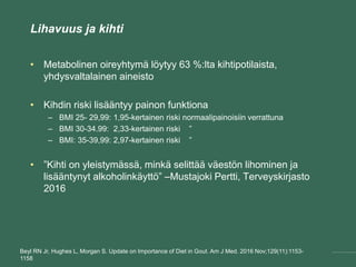Lihavuus ja kihti
• Metabolinen oireyhtymä löytyy 63 %:lta kihtipotilaista,
yhdysvaltalainen aineisto
• Kihdin riski lisääntyy painon funktiona
– BMI 25- 29,99: 1,95-kertainen riski normaalipainoisiin verrattuna
– BMI 30-34.99: 2,33-kertainen riski ”
– BMI: 35-39,99: 2,97-kertainen riski ”
• ”Kihti on yleistymässä, minkä selittää väestön lihominen ja
lisääntynyt alkoholinkäyttö” –Mustajoki Pertti, Terveyskirjasto
2016
Beyl RN Jr, Hughes L, Morgan S. Update on Importance of Diet in Gout. Am J Med. 2016 Nov;129(11):1153-
1158
 