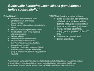 Ruokavalio kihtikohtauksen aikana (kun halutaan
hoitaa ruokavaliolla)*
EI LAINKAAN:
• Alkoholia, eikä varsinkaan olutta
(alkoholitonkaan olut ei käy)
• Kanan nahkaa
• Pieniä kaloja, kalan nahkaa, simpukoita ja
rapuja
• Maksaa, munuaisia ja muita sisäelimiä
• Hiivatuotteita, kuten hiivapohjaisia B-
vitamiinivalmisteita
• Vehnän alkioita
• Quornia (sieniproteiinivalmiste)
• Fruktoosia eli hedelmäsokeria
(kevytjuomat, ja muut kevyttuotteet,
agavesiirappi, hunaja)
• Tavallinen pöytäsokeri (makeiset, jäätelöt,
limonadit, mehut, suklaa, leivonnaiset
jne.). (Keinomakeutusaineet käy ja samoin
ksylitoli)
VÄHENNÄ (määrät suuntaa antavia)
• Lihaa tai kalaa alle 150 grammaa
päivässä tai ei lainkaan. Valitse
tuoretta lihaa, prosessoidun lihan
(makkarat, leikkeleet, jne) sijaan
• Pavut, herneet, soijamaito,
soijajogurtti, soijajäätelö, tofu <100
g/pv
• Tankoparsa, pinaatti, kaali
• Sienet alle 30 g/pv
*puriinittoman ruokavalion toteuttamisesta kihdissä ei ole tutkittua tietoa, vaan se toteutetaan
enempi vähempi eri asiantuntijoiden oman henkilökohtaisen näkemyksen ja klliinisen
kokemuksen pohjalta. Kihti voidaan hoitaa myös lääkkeellä ilman ruokavaliohoitoa.
 
