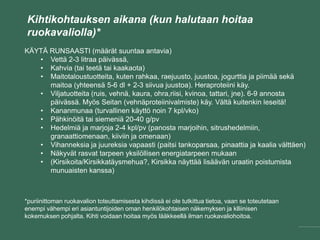 Kihtikohtauksen aikana (kun halutaan hoitaa
ruokavaliolla)*
KÄYTÄ RUNSAASTI (määrät suuntaa antavia)
• Vettä 2-3 litraa päivässä,
• Kahvia (tai teetä tai kaakaota)
• Maitotaloustuotteita, kuten rahkaa, raejuusto, juustoa, jogurttia ja piimää sekä
maitoa (yhteensä 5-6 dl + 2-3 siivua juustoa). Heraproteiini käy.
• Viljatuotteita (ruis, vehnä, kaura, ohra,riisi, kvinoa, tattari, jne). 6-9 annosta
päivässä. Myös Seitan (vehnäproteiinivalmiste) käy. Vältä kuitenkin leseitä!
• Kananmunaa (turvallinen käyttö noin 7 kpl/vko)
• Pähkinöitä tai siemeniä 20-40 g/pv
• Hedelmiä ja marjoja 2-4 kpl/pv (panosta marjoihin, sitrushedelmiin,
granaattiomenaan, kiiviin ja omenaan)
• Vihanneksia ja juureksia vapaasti (paitsi tankoparsaa, pinaattia ja kaalia välttäen)
• Näkyvät rasvat tarpeen yksilöllisen energiatarpeen mukaan
• (Kirsikoita/Kirsikkatäysmehua?, Kirsikka näyttää lisäävän uraatin poistumista
munuaisten kanssa)
*puriinittoman ruokavalion toteuttamisesta kihdissä ei ole tutkittua tietoa, vaan se toteutetaan
enempi vähempi eri asiantuntijoiden oman henkilökohtaisen näkemyksen ja klliinisen
kokemuksen pohjalta. Kihti voidaan hoitaa myös lääkkeellä ilman ruokavaliohoitoa.
 