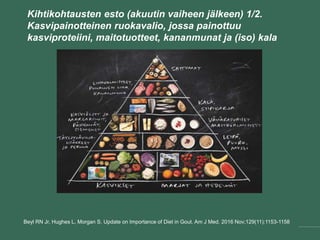 Kihtikohtausten esto (akuutin vaiheen jälkeen) 1/2.
Kasvipainotteinen ruokavalio, jossa painottuu
kasviproteiini, maitotuotteet, kananmunat ja (iso) kala
Beyl RN Jr, Hughes L, Morgan S. Update on Importance of Diet in Gout. Am J Med. 2016 Nov;129(11):1153-1158
 