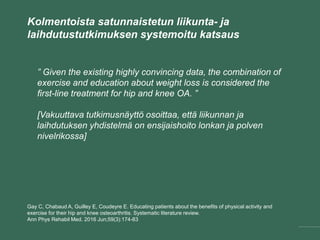 Kolmentoista satunnaistetun liikunta- ja
laihdutustutkimuksen systemoitu katsaus
Gay C, Chabaud A, Guilley E, Coudeyre E. Educating patients about the benefits of physical activity and
exercise for their hip and knee osteoarthritis. Systematic literature review.
Ann Phys Rehabil Med. 2016 Jun;59(3):174-83
” Given the existing highly convincing data, the combination of
exercise and education about weight loss is considered the
first-line treatment for hip and knee OA. ”
[Vakuuttava tutkimusnäyttö osoittaa, että liikunnan ja
laihdutuksen yhdistelmä on ensijaishoito lonkan ja polven
nivelrikossa]
 