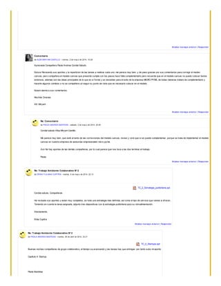 Mostrar mensaje anterior | Responder
Comentario
de ALBA MIRYAM CASTILLO - v iernes, 2 de may o de 2014, 10:29
Apreciada Compañera Paola Andrea Cordial Saludo.
Estuve Revisando sus aportes y la reparticion de las tareas a realizar cada uno, me parece muy bien, y de paso gracias por sus comentarios para corregir el modeo
canvas, pero compañera el modelo canvas que presente cumple con los pasos,hace falta complementarlo pero recuerde que en el modelo canvas no puedo colocar textos
extensos, ademas son las ideas principales de lo que en si forma y se necesitan para el exito de la empresa MICRO PYME, de todas maneras tratare de complementarlo y
hacerle algunos cambios o no se compañera ud segun su punto de vista que es necesario colocar en el modelo.
Estare atenta a sus comentarios.
Muchas Gracias.
Att: Miryam
Mostrar mensaje anterior | Responder
Re: Comentario
de PAOLA ANDREA BASTIDAS - sábado, 3 de may o de 2014, 20:45
Cordial saludo Alba Miryam Castillo.
Me parece muy bien, que esté al tanto de las correcciones del modelo canvas, revise y verá que si se puede complementar, porque se trata de implementar el modelo
canvas en nuestra empresa de asesorías empresariales micro-pyme.
Aún No hay aportes de las demás compañeras, por lo cual parece que nos toca a las dos terminar el trabajo.
Paola.
Mostrar mensaje anterior | Responder
Re: Trabajo Ambiente Colaborativo N° 2
de ERIKA YULIANA CUPITRA - martes, 6 de may o de 2014, 22:13
TC_2_Estrategia_publicitaria.ppt
Cordial saludo, Compañeras
He revisado sus aportes y estan muy completos, se nota una estrategia mas definida, así como el tipo de servicio que vamos a ofrecer..
Teniendo en cuenta la tarea asignada, adjunto tres diapositivas con la estrategia publicitaria para su retroalimentación.
Atentamente,
Erika Cupitra
Mostrar mensaje anterior | Responder
Re: Trabajo Ambiente Colaborativo N° 2
de PAOLA ANDREA BASTIDAS - martes, 29 de abril de 2014, 23:21
TC_2_Startups.ppt
Buenas noches compañeras de grupo colaborativo, el tiempo va avanzando y las tareas hay que entregar, por tanto subo mi aporte:
Capítulo 4: Startup.
Paola Bastidas
 