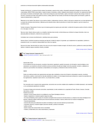productos en el mercado alcanzando objetivos empresariales alcanzables.
Canales de distribución: La empresa brinda las mejores herramientas y asesoría sobre cambio y desempeño empresarial, entregado por las personas más
comprometidas. MICRO PYME ha desarrollado un registro de logros consistentes y sólidos, trabajando estrechamente como partner con organizaciones líderes
para impulsar incrementos de desempeño reales, a través de la entrega de acceso más flexible y rápido a información comercial. Esto se logra a través de
servicios y soluciones que tratan sobre gestión de activos y trabajo, gestión de flujo de datos de minoristas de energía, gestión de información y gestión de
cadena de abastecimiento y trabajo móvil.
Relaciones con los clientes: Nos interesa, es que nuestros clientes y colaboradores conozcan y utilicen no solo para su empresa sino, aun más importante, para
su propia vida, las tácticas más efectivas y milenarias que han llevado al éxito a miles de personas en el mundo de los negocios y que son la base de un
excelente servicio.
Fuentes de ingresos: Representan la forma en que en la empresa genera los ingresos para cada cliente. La obtención de ingresos puede ser directa o indirecta,
en un solo pago o recurrente
Recursos claves: Nuestra meta es ayudar a su compañía a maximizar ésta inversión, al mismo tiempo que a minimizar los riesgos inherentes y tener una
adecuada política de motivación y retención de su personal clave.
Actividades clave: procesos de administración y marketing claves para la empresa.
Alianzas Claves: Se definen las alianzas necesarias para ejecutar el modelo de negocio con garantías, que complementen las capacidades y optimicen la
propuesta de valor: la co-creación es imprescindible hoy en día en los negocios
Estructura de costes: Describe todos los costes en los que se incurren al operar el modelo de negocio. Se trata de conocer y optimizar las costes para intentar
diseñar un modelo de negocio sostenible, eficiente y escalable
Mostrar mensaje anterior | Responder
Re: Trabajo Ambiente Colaborativo N° 2
de MONICA ALEXANDRA GUERRERO - lunes, 5 de may o de 2014, 15:27
.....
Empresa Micro Pyme
Es una Unidad de servicios de asesoría, consultoría, interventoría, capacitación y gestión de proyectos, de información y base tecnológica a nivel
empresarial, cuyo propósito es articular los distintos sectores económicos del país para trabajar como ente propiciador, promotor y catalizador de
esfuerzos que encaminen a las empresas a comprometerse con el progreso y el bienestar de todo el territorio nacional.
MISION
Somos una unidad que asiste a las organizaciones para lograr altos rendimientos a través de la formación, entrenamiento, asesoría, consultoría,
interventoría y auditoria, conservando los más altos estándares de calidad, con la tecnología necesaria para anticiparnos y superar las expectativas de
las organizaciones, respetando nuestro entorno, con principios éticos y sociales.
VISION
Ser reconocida como un soporte de las organizaciones, reconocida como una de las unidades más competitivas en el ámbito empresarial , auto sostenible
y con una destacada capacidad de crecimiento.
Su equipo de trabajo será reconocido como idóneo, experimentado y de alto rendimiento en su capacidad de Formar, Entrenar, Asesorar, Consultar,
Interventorar y Auditar.
Portafolio de servicios
• Entrenar y formar al equipo directivo en la habilidad de crear Planes Estratégicos efectivos
• Diseñar e implementar un sistema de gestión integral de calidad
• En el área de Marketing nuestro equipo de consultores acompañan todo el proceso de vida del producto y su impacto en las áreas estratégicas de la
empresa, realizamos análisis de Mercado para la toma de decisiones asociadas a nuestros clientes dentro de nuestras investigaciones
• Asesoría especializadas
• Asesoría adecuada para la elaboración de planes de marketing en cada una de las empresas que asesoramos.
• Consultoría, asesoría y formación dirigida a personas naturales y jurídicas de naturaleza
• pública o privada.
• Impulso al desarrollo socioeconómico de las comunidades.
• Fomento y fortalecimiento de la cultura emprendedora y empresarial.
Mostrar mensaje anterior | Responder
Re: Trabajo Ambiente Colaborativo N° 2
de MONICA ALEXANDRA GUERRERO - lunes, 5 de may o de 2014, 15:32
 