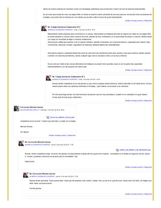 Dentro de nuestra empresa es necesario contar con estrategias publicitarias para promocionar nuestro servicio de asesoría empresariales.
Es así como nace la idea de crear una pagina Web, en donde se muestre nuestro portafolio de servicios para ser reconocida como una empresa de
prestigio y que sobre todo se interesa por sus clientes que acuden a ella en busca de ayuda especializada.
Mostrar mensaje anterior | Responder
Re: Trabajo Ambiente Colaborativo N° 2
de MONICA ALEXANDRA GUERRERO - lunes, 5 de may o de 2014, 16:01
Básicamente nuestra empresa para convertirse en un startup, masivamente se trabajaría esta idea de negocio por medio de una pagina Web
en donde daríamos a conocer todos nuestros servicios, además de esto contaríamos con la oportunidad de asesor a nuestros clientes desde
sus casas sin necesidad de llegar a nuestras instalaciones.
Sería de gran utilidad para quienes viven en lugares retirados, además contaríamos con el personal idóneo y capacitado para realizar video
conferencias, asesorías virtuales, seguimiento de empresas mediante plataformas sistematizadas.
Esta idea de negocio y planteada desde este punto de vista seria muy beneficiosa tanto para nosotros como para nuestros clientes quienes
contarían con asesoría permanente y desde cualquier lugar solo es necesario contar con acceso a Internet.
Es así como por medio de las nuevas alternativas tecnológicas se pueden hacer grandes cosas en pro de gente mas capacitada
empresarialmente y pro del progreso de nuestro país.
Mostrar mensaje anterior | Responder
Re: Trabajo Ambiente Colaborativo N° 2
de MONICA ALEXANDRA GUERRERO - lunes, 5 de may o de 2014, 16:04
Buenas tardes compañeras envio mis aportes ya que como lo explique anteriormente por motivos laborales no los había hecho, de esta
manera quiero saber sus opiniones referentes a mi trabajo,,, para realizar correcciones si es necesario.
Por otra parte luego de leer sus intervenciones me parecen que son muy acertadas y cumplen con lo solicitado en la guía. Espero
formar parte de este grupo colaborativo.
Mostrar mensaje anterior | Responder
Corrección Metodo Canvas
de ALBA MIRYAM CASTILLO - miércoles, 7 de may o de 2014, 08:53
Correccion_Metodo_Canvas.pptx
Compañeras envio el punto 1. Espero que este bien y cumpla con lo exigido
Muchas Gracias.
Att: Miryam
Mostrar mensaje anterior | Responder
Re: Corrección Metodo Canvas
de MONICA ALEXANDRA GUERRERO - juev es, 8 de may o de 2014, 17:05
LIENZO_DE_MODELO_DE_NEGOCIOS.pptx
Buenas tardes compañeras luego de enviar mis aportes correspondientes al desarrollo de la guía envió mi aporte consolidado en el modelo de negocios canvas, espero
lo revisen y podamos colocarnos de acuerdo para el consolidado final.
Hasta pronto
Mostrar mensaje anterior | Responder
Re: Corrección Metodo Canvas
de MONICA ALEXANDRA GUERRERO - juev es, 8 de may o de 2014, 17:08
Buenas tardes apreciada Tutora quería saber hasta que día podemos subir nuestro trabajo final, ya que en la guía dice que hasta el día 4 de mayo, me imagino que
debe haber una equivocación.
muchas gracias.
Mostrar mensaje anterior | Responder
 