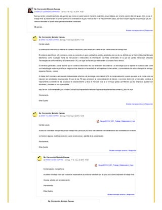 Re: Corrección Metodo Canvas
de MONICA ALEXANDRA GUERRERO - v iernes, 9 de may o de 2014, 18:25
Buenas tardes compañeras todos los aportes que hemos enviado hasta el momento están bien desarrollados, por lo tanto nuestro líder del grupo debe enviar el
trabajo final, la presentación en pow er point con lo solicitado en la guía, hasta el dia 11 de mayo tenemos plazo, por favor espero alguna respuesta ya que por
motivos laborales no puedo estar permanentemente conectada.
Mil gracias ..
Mostrar mensaje anterior | Responder
Re: Corrección Metodo Canvas
de ERIKA YULIANA CUPITRA - domingo, 11 de may o de 2014, 11:03
Cordial saludo,
a continuación relaciono un material de comercio electrónico para tenerlo en cuenta en las validaciones del trabajo final:
El comercio electrónico, o E-commerce, como es conocido en gran cantidad de portales existentes en la w eb, es definido por el Centro Global de Mercado
Electrónico como “cualquier forma de transacción o intercambio de información con fines comerciales en la que las partes interactúan utilizando
Tecnologías de la Información y la Comunicación (TIC), en lugar de hacerlo por intercambio o contacto físico directo”.
En términos generales, puede decirse que el comercio electrónico es una extensión del comercio y la tecnología que se impone en nuestros días como
una metodología moderna para hacer negocios tras detectar la necesidad de las empresas comerciantes y consumidores de reducir tiempos de entrega,
espacios físicos y costos.
Al hablar de E-commerce es requisito indispensable referirse a la tecnología como método y fin de comercialización, puesto que esta es la forma como se
imponen las actividades empresariales. El uso de las TIC para promover la comercialización de bienes y servicios dentro de un mercado, conlleva al
mejoramiento constante de los procesos de abastecimiento y lleva el mercado local a un enfoque global, permitiendo que las empresas puedan ser
eficientes y flexibles en sus operaciones.
http://w w w .culturaemedellin.gov.co/sites/CulturaE/SoyEmprendedor/Noticias/Paginas/antecedentesdeecommerce_080314.aspx
Atentamente,
Erika Cupitra
Mostrar mensaje anterior | Responder
Re: Corrección Metodo Canvas
de ERIKA YULIANA CUPITRA - domingo, 11 de may o de 2014, 12:09
Grupo201512_201_Trabajo_Colaborativo_2.ppt
Cordial saludo,
Acabo de consolidar los aportes para el trabajo final, para que por favor me colaboren retroalimentando las novedades en el mismo.
se hicieron algunas modificaciones en cuanto a estructura y plantilla de la presentación.
Atentamente,
Erika Cupitra
Mostrar mensaje anterior | Responder
Re: Corrección Metodo Canvas
de ERIKA YULIANA CUPITRA - domingo, 11 de may o de 2014, 19:30
Grupo201512_201_Trabajo_Colaborativo_2.ppt
Cordial saludo, Compañeros
al validar el trabajo creo que cumple las espectativas al producto solicitado por la guía, por lo tanto adjuntaré el trabajo final.
Gracias a todos por la colaboración.
Atentamente,
Erika Cupitra
Mostrar mensaje anterior | Responder
Re: Corrección Metodo Canvas
 