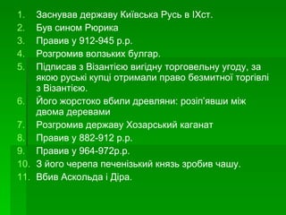 Заснував державу Київська Русь в ІХст. Був сином Рюрика Правив у 912-945 р.р. Розгромив волзьких булгар. Підписав з Візантією вигідну торговельну угоду, за якою руські купці отримали право безмитної торгівлі з Візантією. Його жорстоко вбили древляни: розіп ’ явши між двома деревами Розгромив державу Хозарський каганат Правив у 882-912 р.р. Правив у 964-972р.р. З його черепа печенізький князь зробив чашу. Вбив Аскольда і Діра. 