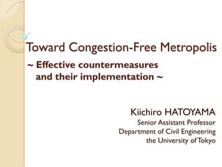 Toward Congestion-Free Metropolis
~ Effective countermeasures
  and their implementation ~


                     Kiichiro HATOYAMA
                       Senior Assistant Professor
                  Department of Civil Engineering
                         the University of Tokyo
 