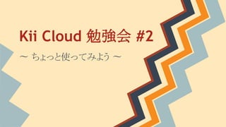Kii Cloud 勉強会 #2
〜 ちょっと使ってみよう 〜

 