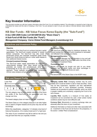 Key Investor Information
This document provides you with key investor information about this Fund. It is not marketing material. The information is required by law to help you
understand the nature and the risks of investing in this Fund. You are advised to read it so you can make an informed decision about whether to
invest.
KB Star Funds - KB Value Focus Korea Equity (the "Sub-Fund")
X Acc USD (ISIN Code:) LU1361298729 (the "Share Class")
A Sub-Fund of KB Star Funds (the "Fund")
Management Company: Carne Global Fund Managers (Luxembourg) S.A.
Objectives and Investment Policy
Objective
The objective of the Sub-Fund is to achieve long-term capital
appreciation. The Sub-Fund invests primarily in shares of
Korean companies. The Sub-Fund may also invest in
government bonds and corporate investment grade bonds
issued from South Korea as well as in other asset classes to
earn additional interest income.
Principal Investment Strategy
The Sub-Fund seeks capital appreciation by executing a
value-oriented strategy. Both value factors and growth
potentials are looked into simultaneously while sound
fundamentals lie at the core of the Sub-Fund's investment
approach. These methods encompass both conventional
intrinsic value analysis and growth-potential returns.
Distribution Policy
The Sub-Fund does not intend to distribute dividends. Any
income arising from the Sub-Fund's investment is reinvested
and reflected in the value of your shares.
Management Discretion
The Investment Manager has the discretion to buy and sell
investment on behalf of the Sub-Fund within the limits of the
Objective and Investment Policy.
Purchase and Sell
Shares can usually be bought and sold on any whole
business day on which banks and stock exchanges in
Luxembourg and the South Korea are open.
Benchmark
The benchmark of the Share Class is the KOSPI Index.
Risk and Reward Profile
Lower Risk Higher Risk
Potentially lower reward Potentially higher reward
1 2 3 4 5 6 7
The risk category may not be a reliable indication of the future
risk profile of the Sub-Fund, is not guaranteed and may
change over time.
The lowest category does not mean a "risk free" investment.
The Share Class is in this category because it can take higher
risks in search of higher rewards and its price may rise and fall
accordingly.
Within this classification, categories 1-2 indicate a low level of
historical fluctuations, 3-5 a medium level and 6-7 a high level.
The value of your investment may fall as well as rise and you
may get back less than you originally invested.
Emerging market Risk: Emerging markets may be more
volatile and it could be harder to sell or trade securities. There
may be less supervision, regulation and less well-defined
procedures than in more developed countries. Emerging
markets can be sensitive to political instability, which can result
in greater volatility and uncertainty, subjecting the Fund to the
risk of losses.
Liquidity Risk: Liquidity is a measure of how easily an
investment can be converted into cash. Under certain market
conditions assets may be more difficult to sell.
Currency Risk: Movements in currency exchange rates can
adversely affect the return of your investment.
Additional information on these and other risks associated with
an investment in the Fund can be found in the prospectus, in
the section entitled "Risk Considerations".
 