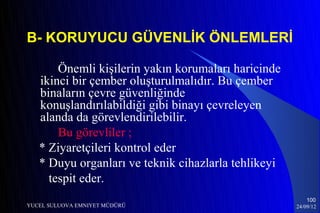 B- KORUYUCU GÜVENLİK ÖNLEMLERİ

       Önemli kişilerin yakın korumaları haricinde
   ikinci bir çember oluşturulmalıdır. Bu çember
   binaların çevre güvenliğinde
   konuşlandırılabildiği gibi binayı çevreleyen
   alanda da görevlendirilebilir.
       Bu görevliler ;
   * Ziyaretçileri kontrol eder
   * Duyu organları ve teknik cihazlarla tehlikeyi
     tespit eder.
                                                         100
YUCEL SULUOVA EMNIYET MÜDÜRÜ                         24/09/12
 