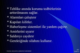 * Tehlike anında koruma tedbirlerinin
  arttırılmasını sağlar.
* Alarmları çalıştırır
* Kapıları kilitler.
* Haberleşme sistemleri ile yardım çağırır.
* Amirlerini uyarır
* Saldırıyı caydırır
* Gerektiğinde silahını kullanır.

                                                  101
YUCEL SULUOVA EMNIYET MÜDÜRÜ                  24/09/12
 