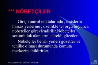 *** NÖBETÇİLER
      Giriş kontrol noktalarında , tesislerin
   hassas yerlerine , özellikle tel örgü boyunca
   nöbetçiler görevlendirilir.Nöbetçiler
   sorumluluk alanlarını sürekli gözetler.
      Nöbetçiler belirli yerleri gözetler ve
   tehlike olması durumunda komuta
   merkezine bildirirler.

                                                       102
YUCEL SULUOVA EMNIYET MÜDÜRÜ                       24/09/12
 