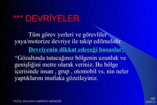 *** DEVRİYELER
      Tüm görev yerleri ve görevliler
yaya/motorize devriye ile takip edilmelidir.
      Devriyenin dikkat edeceği hususlar;
*Gözaltında tutacağınız bölgenin uzunluk ve
genişliğini metre olarak veriniz. Bu bölge
içerisinde insan , grup , otomobil vs. nin neler
yaptıklarını mutlaka gözetleyiniz.


                                                       103
YUCEL SULUOVA EMNIYET MÜDÜRÜ                       24/09/12
 