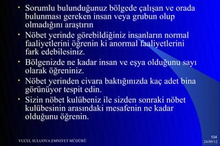 •   Sorumlu bulunduğunuz bölgede çalışan ve orada
    bulunması gereken insan veya grubun olup
    olmadığını araştırın
•   Nöbet yerinde görebildiğiniz insanların normal
    faaliyetlerini öğrenin ki anormal faaliyetlerini
    fark edebilesiniz.
•   Bölgenizde ne kadar insan ve eşya olduğunu sayı
    olarak öğreniniz.
•   Nöbet yerinden civara baktığınızda kaç adet bina
    görünüyor tespit edin.
•   Sizin nöbet kulübeniz ile sizden sonraki nöbet
    kulübesinin arasındaki mesafenin ne kadar
    olduğunu öğrenin.

                                                           104
YUCEL SULUOVA EMNIYET MÜDÜRÜ                           24/09/12
 
