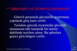 *** GİRİŞ KARTI VE ZİYARETÇİ SİSTEMLERİ

      Görevli personele güvenirlik araştırması
   yapılarak giriş kartı verilir.
      Tesislere girecek ziyaretçiler güvenlik
   taramasına tabi tutularak bir sistem
   dahilinde tesislere alınır. Bu şahıslara
   geçici giriş belgesi verilir.


                                                     105
YUCEL SULUOVA EMNIYET MÜDÜRÜ                     24/09/12
 