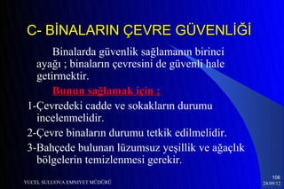 C- BİNALARIN ÇEVRE GÜVENLİĞİ
       Binalarda güvenlik sağlamanın birinci
   ayağı ; binaların çevresini de güvenli hale
   getirmektir.
       Bunun sağlamak için ;
 1-Çevredeki cadde ve sokakların durumu
   incelenmelidir.
 2-Çevre binaların durumu tetkik edilmelidir.
 3-Bahçede bulunan lüzumsuz yeşillik ve ağaçlık
   bölgelerin temizlenmesi gerekir.
                                                      106
YUCEL SULUOVA EMNIYET MÜDÜRÜ                      24/09/12
 