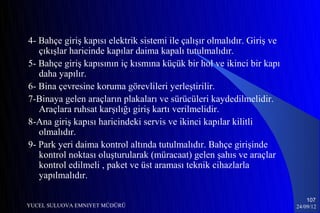 4- Bahçe giriş kapısı elektrik sistemi ile çalışır olmalıdır. Giriş ve
   çıkışlar haricinde kapılar daima kapalı tutulmalıdır.
5- Bahçe giriş kapısının iç kısmına küçük bir hol ve ikinci bir kapı
   daha yapılır.
6- Bina çevresine koruma görevlileri yerleştirilir.
7-Binaya gelen araçların plakaları ve sürücüleri kaydedilmelidir.
   Araçlara ruhsat karşılığı giriş kartı verilmelidir.
8-Ana giriş kapısı haricindeki servis ve ikinci kapılar kilitli
   olmalıdır.
9- Park yeri daima kontrol altında tutulmalıdır. Bahçe girişinde
   kontrol noktası oluşturularak (müracaat) gelen şahıs ve araçlar
   kontrol edilmeli , paket ve üst araması teknik cihazlarla
   yapılmalıdır.

                                                                             107
YUCEL SULUOVA EMNIYET MÜDÜRÜ                                             24/09/12
 