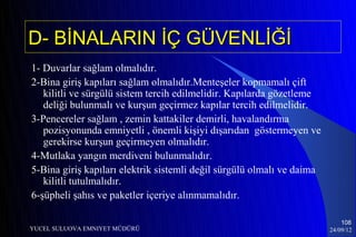D- BİNALARIN İÇ GÜVENLİĞİ
1- Duvarlar sağlam olmalıdır.
2-Bina giriş kapıları sağlam olmalıdır.Menteşeler kopmamalı çift
   kilitli ve sürgülü sistem tercih edilmelidir. Kapılarda gözetleme
   deliği bulunmalı ve kurşun geçirmez kapılar tercih edilmelidir.
3-Pencereler sağlam , zemin kattakiler demirli, havalandırma
   pozisyonunda emniyetli , önemli kişiyi dışarıdan göstermeyen ve
   gerekirse kurşun geçirmeyen olmalıdır.
4-Mutlaka yangın merdiveni bulunmalıdır.
5-Bina giriş kapıları elektrik sistemli değil sürgülü olmalı ve daima
   kilitli tutulmalıdır.
6-şüpheli şahıs ve paketler içeriye alınmamalıdır.

                                                                            108
YUCEL SULUOVA EMNIYET MÜDÜRÜ                                            24/09/12
 