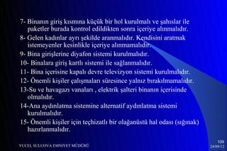 7- Binanın giriş kısmına küçük bir hol kurulmalı ve şahıslar ile
   paketler burada kontrol edildikten sonra içeriye alınmalıdır.
8- Gelen kadınlar ayrı şekilde aranmalıdır. Kendisini aratmak
   istemeyenler kesinlikle içeriye alınmamalıdır.
9- Bina girişlerine diyafon sistemi kurulmalıdır.
10- Binalara giriş kartlı sistemi ile sağlanmalıdır.
11- Bina içerisine kapalı devre televizyon sistemi kurulmalıdır.
12- Önemli kişiler çalışmaları süresince yalnız bırakılmamalıdır.
13-Su ve havagazı vanaları , elektrik şalteri binanın içerisinde
   olmalıdır.
14-Ana aydınlatma sistemine alternatif aydınlatma sistemi
   kurulmalıdır.
15- Önemli kişiler için teçhizatlı bir olağanüstü hal odası (sığınak)
   hazırlanmalıdır.
                                                                            109
YUCEL SULUOVA EMNIYET MÜDÜRÜ                                            24/09/12
 