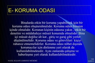 E- KORUMA ODASI

           Binalarda etkin bir koruma yapabilmek için bir
    koruma odası oluşturulmalıdır. Koruma odası binanın
 içinde olmalıdır. Korunan kişinin odasına yakın , etkin bir
  denetim ve müdahaleye müsait konumda olmalıdır. Bina
      içi müsait değilse alt kat , giriş ve garaj gibi yerler
      düşünülmelidir. Koruma odası ve görevlileri kişiyi
     rahatsız etmemelidirler. Koruma odası nöbet dışında
           korumacılar için dinlenme yeri olarak da
        kullanılabilmektedir. Aynı zamanda çalışma ve
         haberleşme yeri olarak kullanılabilmektedir.
                                                                    110
YUCEL SULUOVA EMNIYET MÜDÜRÜ                                    24/09/12
 
