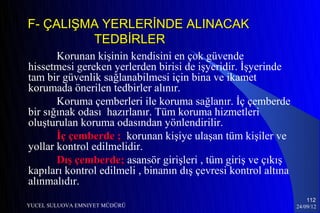 F- ÇALIŞMA YERLERİNDE ALINACAK
         TEDBİRLER
       Korunan kişinin kendisini en çok güvende
hissetmesi gereken yerlerden birisi de işyeridir. İşyerinde
tam bir güvenlik sağlanabilmesi için bina ve ikamet
korumada önerilen tedbirler alınır.
       Koruma çemberleri ile koruma sağlanır. İç çemberde
bir sığınak odası hazırlanır. Tüm koruma hizmetleri
oluşturulan koruma odasından yönlendirilir.
       İç çemberde ; korunan kişiye ulaşan tüm kişiler ve
yollar kontrol edilmelidir.
       Dış çemberde; asansör girişleri , tüm giriş ve çıkış
kapıları kontrol edilmeli , binanın dış çevresi kontrol altına
alınmalıdır.
                                                                     112
YUCEL SULUOVA EMNIYET MÜDÜRÜ                                     24/09/12
 