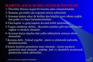 İKAMETTE ALINACAK ÖZEL GÜVENLİK ÖNLEMLERİ
1- Öncelikle ihtiyaca uygun bir koruma odası oluşturulmalıdır.
2- İkamette güvenlikli oda (sığınak) tanzim edilmelidir.
3- Korunan kişinin ailesi ile birlikte tüm bilgileri içerir albüm (sağlık,
   kan grubu vs.) hazır bulundurulmalıdır.
4-Tüm kapılar ve garaj kapıları devamlı kilitli tutulmalıdır
5-Yangın söndürme aletleri , ilkyardım çantaları gibi tüm malzemeler
   sağlam ve eksiksiz olmalıdır.
6- Korunan kişiye ulaşılan tüm yollar nöbetçilerle emniyet altına
   alınmalıdır.
7-Koruma ekibi , fiziksel engeller , alarm ve elektronik teçhizatla
   desteklenmelidir.
8-İzinsiz kişilerin girmelerine mani olunmalı , izinsiz eşyaların
   geçmesine mani olunmalı , mektup , koli vs. detektörle incelenmeli ,
   gönderenler tetkik edilmelidir.
                                                                                 116
  YUCEL SULUOVA EMNIYET MÜDÜRÜ                                               24/09/12
 