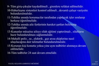 9- Tüm giriş-çıkışlar kaydedilmeli , girenlere refakat edilmelidir.
10-Haberleşme sistemleri kontrol edilmeli , devamlı çalışır vaziyette
   bulundurulmalıdır.
11-Tehlike anında korumacılar tarafından yapılacak işler sıralanıp
   herkese öğretilmelidir.
12-Tehlike anında aile fertlerinin hareket şartları belirlenip
   öğretilmelidir.
13-Kanunlar müsaitse aileye silah eğitimi yaptırılmalı , silahların
   hazır bulundurulması sağlanmalıdır.
14-Mahalli polis , su , elektrik , gaz arıza ekiplerine nasıl
   ulaşılacağına dair talimatlar bulundurulmalıdır.
15-Korunan kişi konutta yoksa yine aynı tedbirler alınmaya devam
   edilmelidir.
16-Tüm tedbirler 24 saat devam etmelidir.

                                                                            117
YUCEL SULUOVA EMNIYET MÜDÜRÜ                                            24/09/12
 
