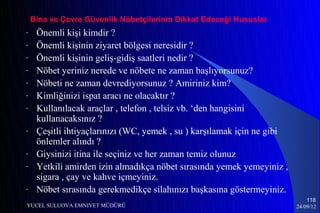 Bina ve Çevre Güvenlik Nöbetçilerinin Dikkat Edeceği Hususlar
-    Önemli kişi kimdir ?
-    Önemli kişinin ziyaret bölgesi neresidir ?
-    Önemli kişinin geliş-gidiş saatleri nedir ?
-    Nöbet yeriniz nerede ve nöbete ne zaman başlıyorsunuz?
-    Nöbeti ne zaman devrediyorsunuz ? Amiriniz kim?
-    Kimliğinizi ispat aracı ne olacaktır ?
-    Kullanılacak araçlar , telefon , telsiz vb. ‘den hangisini
     kullanacaksınız ?
-    Çeşitli ihtiyaçlarınızı (WC, yemek , su ) karşılamak için ne gibi
     önlemler alındı ?
-    Giysinizi itina ile seçiniz ve her zaman temiz olunuz
-    Yetkili amirden izin almadıkça nöbet sırasında yemek yemeyiniz ,
     sigara , çay ve kahve içmeyiniz.
-    Nöbet sırasında gerekmedikçe silahınızı başkasına göstermeyiniz.
                                                                             118
YUCEL SULUOVA EMNIYET MÜDÜRÜ                                             24/09/12
 