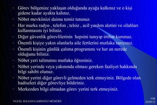 -   Görev bölgenize yaklaşan olduğunda ayağa kalkınız ve o kişi
    gidene kadar ayakta kalınız.
-   Nöbet mevkiinizi daima temiz tutunuz.
-   Her marka radyo , telefon , telsiz , acil yardım aletini ve silahları
    kullanmasını iyi biliniz.
-   Diğer güvenlik görevlilerinin hepsini tanıyıp irtibat kurunuz.
-   Önemli kişiye yakın olanlarla aile fertlerini mutlaka tanıyınız.
-   Önemli kişinin günlük çalıma programını ve her an nerede
    olduğunu biliniz.
-   Nöbet yeri talimatını mutlaka öğreniniz.
-   Nöbet yerinde veya yakınında olması gereken faaliyet hakkında
    bilgi sahibi olunuz.
-   Nöbet yerini diğer görevli gelmeden terk etmeyiniz. Bölgede olan
    hadiseleri diğer görevliye bildiriniz.
-   Merkezden bilgi almadan görev yerini terk etmeyiniz.
                                                                                119
YUCEL SULUOVA EMNIYET MÜDÜRÜ                                                24/09/12
 