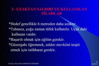 2– UZAKTAN SALDIRI VE KULLANILAN
               SİLAHLAR

*Hedef genellikle 6 metreden daha uzaktır.
*Tabanca, çoğu zaman tüfek kullanılır. Uçak dahi
  kullanan vardır.
*Başarılı olmak için eğitim gerekir.
*Güzergahı öğrenmek, saldırı mevkiini tespit
 etmek için istihbarat gerekir.

                                                        12
YUCEL SULUOVA EMNIYET MÜDÜRÜ                       24/09/12
 